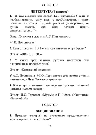4 СЕКТОР
ЛИТЕРАТУРА (4 вопроса)
1. О ком сказаны эти слова? Кем сказаны?« Соединяя
необыкновенную силу воли с необыкновенной силой
понятия…он создал первый русский университет, он
лучше сказать, сам был первым нашим
университетом…?»
Ответ: Эти слова сказаны А.С. Пушкиным о
М. В. Ломоносове
2. Какие повести Н.В. Гоголя озаглавлены в три буквы?
Ответ: «ВИЙ», «НОС»
3. У каких трёх великих русских писателей есть
одноимённые произведения?
Ответ: «Кавказский пленник»
У А.С. Пушкина и М.Ю. Лермонтова есть поэмы с таким
названием, у Льва Толстого «рассказ».
4. Какие три известные произведения русских писателей
названы именем собаки?
Ответ: И.С. Тургенев «Муму»; А.П. Чехов «Каштанка»;
«Белолобый»
5 СЕКТОР
ОБЩИЕ ЗНАНИЯ
1. Предмет, который по суеверным представлениям
может предохранить от беды?
74
 