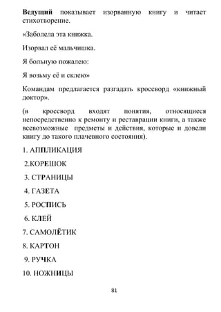 Ведущий показывает изорванную книгу и читает
стихотворение.
«Заболела эта книжка.
Изорвал её мальчишка.
Я больную пожалею:
Я возьму её и склею»
Командам предлагается разгадать кроссворд «книжный
доктор».
(в кроссворд входят понятия, относящиеся
непосредственно к ремонту и реставрации книги, а также
всевозможные предметы и действия, которые и довели
книгу до такого плачевного состояния).
1. АППЛИКАЦИЯ
2.КОРЕШОК
3. СТРАНИЦЫ
4. ГАЗЕТА
5. РОСПИСЬ
6. КЛЕЙ
7. САМОЛЁТИК
8. КАРТОН
9. РУЧКА
10. НОЖНИЦЫ
81
 