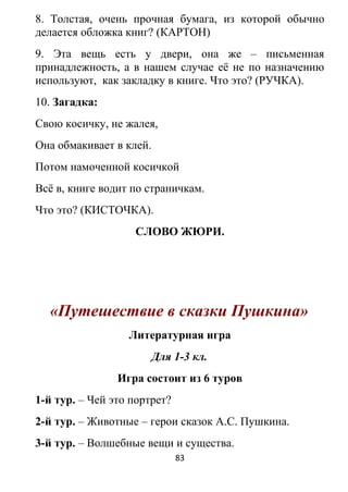 8. Толстая, очень прочная бумага, из которой обычно
делается обложка книг? (КАРТОН)
9. Эта вещь есть у двери, она же – письменная
принадлежность, а в нашем случае её не по назначению
используют, как закладку в книге. Что это? (РУЧКА).
10. Загадка:
Свою косичку, не жалея,
Она обмакивает в клей.
Потом намоченной косичкой
Всё в, книге водит по страничкам.
Что это? (КИСТОЧКА).
СЛОВО ЖЮРИ.
«Путешествие в сказки Пушкина»
Литературная игра
Для 1-3 кл.
Игра состоит из 6 туров
1-й тур. – Чей это портрет?
2-й тур. – Животные – герои сказок А.С. Пушкина.
3-й тур. – Волшебные вещи и существа.
83
 