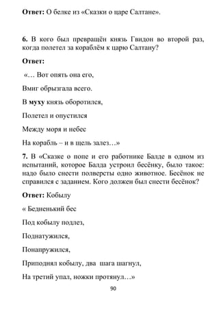 Ответ: О белке из «Сказки о царе Салтане».
6. В кого был превращён князь Гвидон во второй раз,
когда полетел за кораблём к царю Салтану?
Ответ:
«… Вот опять она его,
Вмиг обрызгала всего.
В муху князь оборотился,
Полетел и опустился
Между моря и небес
На корабль – и в щель залез…»
7. В «Сказке о попе и его работнике Балде в одном из
испытаний, которое Балда устроил бесёнку, было такое:
надо было снести полверсты одно животное. Бесёнок не
справился с заданием. Кого должен был снести бесёнок?
Ответ: Кобылу
« Бедненький бес
Под кобылу подлез,
Поднатужился,
Понапружился,
Приподнял кобылу, два шага шагнул,
На третий упал, ножки протянул…»
90
 