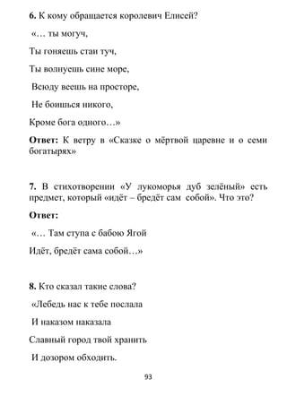 6. К кому обращается королевич Елисей?
«… ты могуч,
Ты гоняешь стаи туч,
Ты волнуешь сине море,
Всюду веешь на просторе,
Не боишься никого,
Кроме бога одного…»
Ответ: К ветру в «Сказке о мёртвой царевне и о семи
богатырях»
7. В стихотворении «У лукоморья дуб зелёный» есть
предмет, который «идёт – бредёт сам собой». Что это?
Ответ:
«… Там ступа с бабою Ягой
Идёт, бредёт сама собой…»
8. Кто сказал такие слова?
«Лебедь нас к тебе послала
И наказом наказала
Славный город твой хранить
И дозором обходить.
93
 