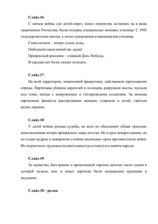 Слайд 16
С начала войны для детей-сирот, юных патриотов, вставших на в ряды
защитников Отечества, были созданы специальные военные училища. С 1943
годакурсантские школы, а затем суворовскиеи нахимовские училища.
Сыны полков – теперь седые деды,
Победныйсорокпятыйтак далек!
Прекрасныйпраздник – славныйДень Победы,
В сердцах нет боли, талько холодок.
Слайд 17
На всей территории, захваченной фашистами, действовали партизанские
отряды. Партизаны убивали карателей и полицаев, разрушали мосты, пускали
под откос поезда с вооружением и гитлеровскими солдатами. За помощь
партизанам фашисты расстреливали женщин, стариков и детей, сжигали
целые деревни.
Слайд 18
У детей войны разные судьбы, но всех их объединяет общая трагедия,
невосполнимая потеря прекрасного мира детства. Не в срок повзрослевшие, не
по годам мудрые и невероятно стойкие маленькие герои противостояли войне.
Их патриотизм, трудовыеподвигинавсегда останутся в памяти народа.
Слайд 19
За мужество, бесстрашие и проявленный героизм десятки тысяч сынов и
дочерей полков, юнг и юных партизан были награждены орденами и
медалями.
Слайд 20 – ролик
 