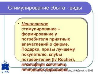 Любовь Крашенинникова missing_link@mail.ru 2005
Стимулирование сбыта - виды
• Ценностное
стимулирование –
формирование у
потребителя приятных
впечатлений о фирме.
Подарки, призы лучшему
покупателю, клубы
потребителей (Iv Rocher),
атмосфера магазина,
поведение персонала
• Ценностное
стимулирование –
формирование у
потребителя приятных
впечатлений о фирме.
Подарки, призы лучшему
покупателю, клубы
потребителей (Iv Rocher),
атмосфера магазина,
поведение персонала
 