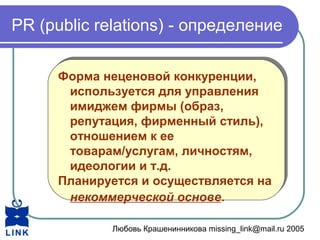 Любовь Крашенинникова missing_link@mail.ru 2005
PR (public relations) - определение
Форма неценовой конкуренции,
используется для управления
имиджем фирмы (образ,
репутация, фирменный стиль),
отношением к ее
товарам/услугам, личностям,
идеологии и т.д.
Планируется и осуществляется на
некоммерческой основе.
Форма неценовой конкуренции,
используется для управления
имиджем фирмы (образ,
репутация, фирменный стиль),
отношением к ее
товарам/услугам, личностям,
идеологии и т.д.
Планируется и осуществляется на
некоммерческой основе.
 