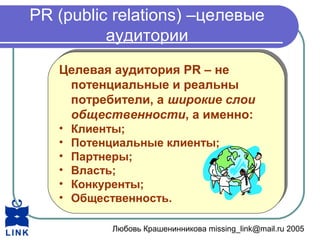 Любовь Крашенинникова missing_link@mail.ru 2005
PR (public relations) –целевые
аудитории
Целевая аудитория PR – не
потенциальные и реальны
потребители, а широкие слои
общественности, а именно:
• Клиенты;
• Потенциальные клиенты;
• Партнеры;
• Власть;
• Конкуренты;
• Общественность.
Целевая аудитория PR – не
потенциальные и реальны
потребители, а широкие слои
общественности, а именно:
• Клиенты;
• Потенциальные клиенты;
• Партнеры;
• Власть;
• Конкуренты;
• Общественность.
 