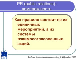 Любовь Крашенинникова missing_link@mail.ru 2005
PR (public relations)-
комплексность
Как правило состоит не из
единичных
мероприятий, а из
системы
взаимосогласованных
акций.
Как правило состоит не из
единичных
мероприятий, а из
системы
взаимосогласованных
акций.
 