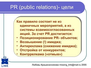 Любовь Крашенинникова missing_link@mail.ru 2005
PR (public relations)- цели
Как правило состоит не из
единичных мероприятий, а из
системы взаимосогласованных
акций. За счет PR достигается:
• Позиционирование PR- объектов;
• Возвышение (!) имиджа;
• Антиреклама (снижение имиджа);
• Отстройка от конкурентов;
• Контррелкама («отмыв»)
Как правило состоит не из
единичных мероприятий, а из
системы взаимосогласованных
акций. За счет PR достигается:
• Позиционирование PR- объектов;
• Возвышение (!) имиджа;
• Антиреклама (снижение имиджа);
• Отстройка от конкурентов;
• Контррелкама («отмыв»)
 