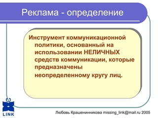 Любовь Крашенинникова missing_link@mail.ru 2005
Реклама - определение
Инструмент коммуникационной
политики, основанный на
использовании НЕЛИЧНЫХ
средств коммуникации, которые
предназначены
неопределенному кругу лиц.
Инструмент коммуникационной
политики, основанный на
использовании НЕЛИЧНЫХ
средств коммуникации, которые
предназначены
неопределенному кругу лиц.
 