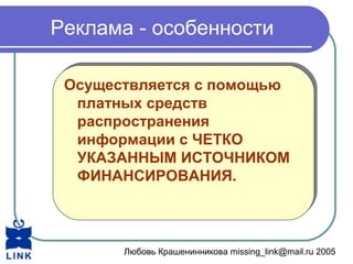 Любовь Крашенинникова missing_link@mail.ru 2005
Реклама - особенности
Осуществляется с помощью
платных средств
распространения
информации с ЧЕТКО
УКАЗАННЫМ ИСТОЧНИКОМ
ФИНАНСИРОВАНИЯ.
Осуществляется с помощью
платных средств
распространения
информации с ЧЕТКО
УКАЗАННЫМ ИСТОЧНИКОМ
ФИНАНСИРОВАНИЯ.
 