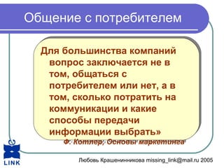 Любовь Крашенинникова missing_link@mail.ru 2005
Общение с потребителем
Для большинства компаний
вопрос заключается не в
том, общаться с
потребителем или нет, а в
том, сколько потратить на
коммуникации и какие
способы передачи
информации выбрать»
Ф. Котлер, Основы маркетинга
Для большинства компаний
вопрос заключается не в
том, общаться с
потребителем или нет, а в
том, сколько потратить на
коммуникации и какие
способы передачи
информации выбрать»
Ф. Котлер, Основы маркетинга
 