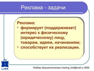 Любовь Крашенинникова missing_link@mail.ru 2005
Реклама - задачи
Реклама:
• формирует (поддерживает)
интерес к физическому
(юридическому) лицу,
товарам, идеям, начинаниям;
• способствует их реализации.
Реклама:
• формирует (поддерживает)
интерес к физическому
(юридическому) лицу,
товарам, идеям, начинаниям;
• способствует их реализации.
 