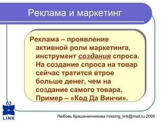 Любовь Крашенинникова missing_link@mail.ru 2005
Реклама и маркетинг
Реклама – проявление
активной роли маркетинга,
инструмент создания спроса.
На создание спроса на товар
сейчас тратится втрое
больше денег, чем на
создание самого товара.
Пример – «Код Да Винчи».
Реклама – проявление
активной роли маркетинга,
инструмент создания спроса.
На создание спроса на товар
сейчас тратится втрое
больше денег, чем на
создание самого товара.
Пример – «Код Да Винчи».
 