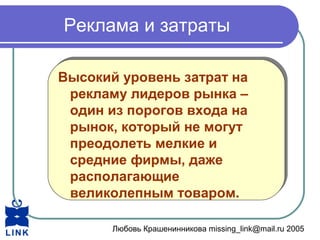 Любовь Крашенинникова missing_link@mail.ru 2005
Реклама и затраты
Высокий уровень затрат на
рекламу лидеров рынка –
один из порогов входа на
рынок, который не могут
преодолеть мелкие и
средние фирмы, даже
располагающие
великолепным товаром.
Высокий уровень затрат на
рекламу лидеров рынка –
один из порогов входа на
рынок, который не могут
преодолеть мелкие и
средние фирмы, даже
располагающие
великолепным товаром.
 