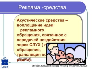 Любовь Крашенинникова missing_link@mail.ru 2005
Реклама -средства
Акустические средства –
воплощение идеи
рекламного
обращения, связанное с
передачей воздействия
через СЛУХ ( личное
обращение,
трансляция по
радио).
Акустические средства –
воплощение идеи
рекламного
обращения, связанное с
передачей воздействия
через СЛУХ ( личное
обращение,
трансляция по
радио).
 