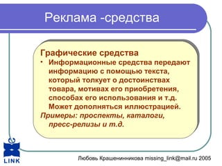 Любовь Крашенинникова missing_link@mail.ru 2005
Реклама -средства
Графические средства
• Информационные средства передают
информацию с помощью текста,
который толкует о достоинствах
товара, мотивах его приобретения,
способах его использования и т.д.
Может дополняться иллюстрацией.
Примеры: проспекты, каталоги,
пресс-релизы и т.д.
Графические средства
• Информационные средства передают
информацию с помощью текста,
который толкует о достоинствах
товара, мотивах его приобретения,
способах его использования и т.д.
Может дополняться иллюстрацией.
Примеры: проспекты, каталоги,
пресс-релизы и т.д.
 