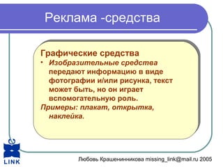 Любовь Крашенинникова missing_link@mail.ru 2005
Реклама -средства
Графические средства
• Изобразительные средства
передают информацию в виде
фотографии и/или рисунка, текст
может быть, но он играет
вспомогательную роль.
Примеры: плакат, открытка,
наклейка.
Графические средства
• Изобразительные средства
передают информацию в виде
фотографии и/или рисунка, текст
может быть, но он играет
вспомогательную роль.
Примеры: плакат, открытка,
наклейка.
 