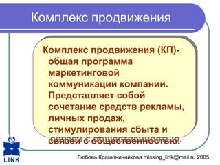 Любовь Крашенинникова missing_link@mail.ru 2005
Комплекс продвижения
Комплекс продвижения (КП)-
общая программа
маркетинговой
коммуникации компании.
Представляет собой
сочетание средств рекламы,
личных продаж,
стимулирования сбыта и
связей с общественностью.
Комплекс продвижения (КП)-
общая программа
маркетинговой
коммуникации компании.
Представляет собой
сочетание средств рекламы,
личных продаж,
стимулирования сбыта и
связей с общественностью.
 