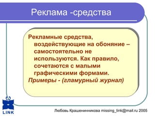 Любовь Крашенинникова missing_link@mail.ru 2005
Реклама -средства
Рекламные средства,
воздействующие на обоняние –
самостоятельно не
используются. Как правило,
сочетаются с малыми
графическими формами.
Примеры - (гламурный журнал)
Рекламные средства,
воздействующие на обоняние –
самостоятельно не
используются. Как правило,
сочетаются с малыми
графическими формами.
Примеры - (гламурный журнал)
 