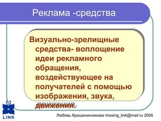 Любовь Крашенинникова missing_link@mail.ru 2005
Реклама -средства
Визуально-зрелищные
средства- воплощение
идеи рекламного
обращения,
воздействующее на
получателей с помощью
изображения, звука,
движения.
Визуально-зрелищные
средства- воплощение
идеи рекламного
обращения,
воздействующее на
получателей с помощью
изображения, звука,
движения.
 
