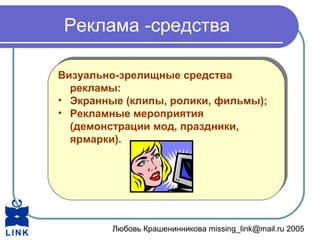 Любовь Крашенинникова missing_link@mail.ru 2005
Реклама -средства
Визуально-зрелищные средства
рекламы:
• Экранные (клипы, ролики, фильмы);
• Рекламные мероприятия
(демонстрации мод, праздники,
ярмарки).
Визуально-зрелищные средства
рекламы:
• Экранные (клипы, ролики, фильмы);
• Рекламные мероприятия
(демонстрации мод, праздники,
ярмарки).
 