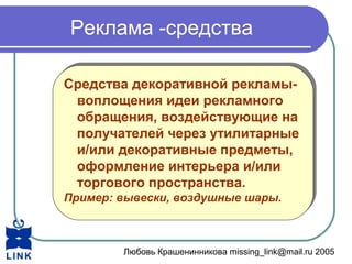 Любовь Крашенинникова missing_link@mail.ru 2005
Реклама -средства
Средства декоративной рекламы-
воплощения идеи рекламного
обращения, воздействующие на
получателей через утилитарные
и/или декоративные предметы,
оформление интерьера и/или
торгового пространства.
Пример: вывески, воздушные шары.
Средства декоративной рекламы-
воплощения идеи рекламного
обращения, воздействующие на
получателей через утилитарные
и/или декоративные предметы,
оформление интерьера и/или
торгового пространства.
Пример: вывески, воздушные шары.
 