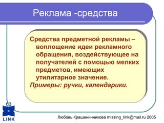 Любовь Крашенинникова missing_link@mail.ru 2005
Реклама -средства
Средства предметной рекламы –
воплощение идеи рекламного
обращения, воздействующее на
получателей с помощью мелких
предметов, имеющих
утилитарное значение.
Примеры: ручки, календарики.
Средства предметной рекламы –
воплощение идеи рекламного
обращения, воздействующее на
получателей с помощью мелких
предметов, имеющих
утилитарное значение.
Примеры: ручки, календарики.
 