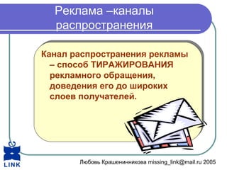 Любовь Крашенинникова missing_link@mail.ru 2005
Реклама –каналы
распространения
Канал распространения рекламы
– способ ТИРАЖИРОВАНИЯ
рекламного обращения,
доведения его до широких
слоев получателей.
Канал распространения рекламы
– способ ТИРАЖИРОВАНИЯ
рекламного обращения,
доведения его до широких
слоев получателей.
 