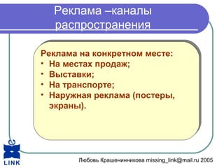 Любовь Крашенинникова missing_link@mail.ru 2005
Реклама –каналы
распространения
Реклама на конкретном месте:
• На местах продаж;
• Выставки;
• На транспорте;
• Наружная реклама (постеры,
экраны).
Реклама на конкретном месте:
• На местах продаж;
• Выставки;
• На транспорте;
• Наружная реклама (постеры,
экраны).
 