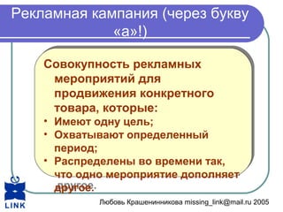 Любовь Крашенинникова missing_link@mail.ru 2005
Рекламная кампания (через букву
«а»!)
Совокупность рекламных
мероприятий для
продвижения конкретного
товара, которые:
• Имеют одну цель;
• Охватывают определенный
период;
• Распределены во времени так,
что одно мероприятие дополняет
другое.
Совокупность рекламных
мероприятий для
продвижения конкретного
товара, которые:
• Имеют одну цель;
• Охватывают определенный
период;
• Распределены во времени так,
что одно мероприятие дополняет
другое.
 