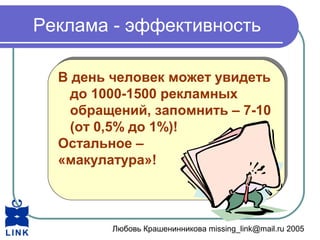 Любовь Крашенинникова missing_link@mail.ru 2005
Реклама - эффективность
В день человек может увидеть
до 1000-1500 рекламных
обращений, запомнить – 7-10
(от 0,5% до 1%)!
Остальное –
«макулатура»!
В день человек может увидеть
до 1000-1500 рекламных
обращений, запомнить – 7-10
(от 0,5% до 1%)!
Остальное –
«макулатура»!
 
