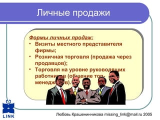 Любовь Крашенинникова missing_link@mail.ru 2005
Личные продажи
Формы личных продаж:
• Визиты местного представителя
фирмы;
• Розничная торговля (продажа через
продавцов);
• Торговля на уровне руководящих
работников (общение топ-
менеджеров).
Формы личных продаж:
• Визиты местного представителя
фирмы;
• Розничная торговля (продажа через
продавцов);
• Торговля на уровне руководящих
работников (общение топ-
менеджеров).
 
