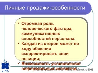 Любовь Крашенинникова missing_link@mail.ru 2005
Личные продажи-особенности
• Огромная роль
человеческого фактора,
коммуникативных
способностей персонала.
• Каждая из сторон может по
ходу общения
скорректировать свои
позиции;
• Возможность установления
неформальных контактов.
• Огромная роль
человеческого фактора,
коммуникативных
способностей персонала.
• Каждая из сторон может по
ходу общения
скорректировать свои
позиции;
• Возможность установления
неформальных контактов.
 