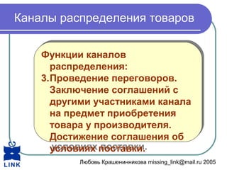 Любовь Крашенинникова missing_link@mail.ru 2005
Каналы распределения товаров
Функции каналов
распределения:
3.Проведение переговоров.
Заключение соглашений с
другими участниками канала
на предмет приобретения
товара у производителя.
Достижение соглашения об
условиях поставки.
Функции каналов
распределения:
3.Проведение переговоров.
Заключение соглашений с
другими участниками канала
на предмет приобретения
товара у производителя.
Достижение соглашения об
условиях поставки.
 