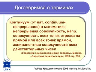 Любовь Крашенинникова 2008 missing_link@mail.ru
Договоримся о терминах
Континуум (от лат. continuum-
непрерывное) в математике,
непрерывная совокупность, напр.
совокупность всех точек отрезка на
прямой или всех точек прямой,
эквивалентная совокупности всех
действительных чисел
«Советский энциклопедический словарь», Москва,
«Советская энциклопедия», 1990 стр. 630.
Континуум (от лат. continuum-
непрерывное) в математике,
непрерывная совокупность, напр.
совокупность всех точек отрезка на
прямой или всех точек прямой,
эквивалентная совокупности всех
действительных чисел
«Советский энциклопедический словарь», Москва,
«Советская энциклопедия», 1990 стр. 630.
 