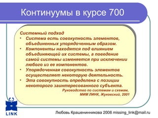 Любовь Крашенинникова 2008 missing_link@mail.ru
Континуумы в курсе 700
Системный подход
• Система есть совокупность элементов,
объединенных упорядоченным образом.
• Компоненты находятся под влиянием
объединяющей их системы, а поведение
самой системы изменяется при исключении
любого из ее компонентов.
• Упорядоченная совокупность элементов
осуществляет некоторую деятельность.
• Эта совокупность определена с позиции
некоторого заинтересованного субъекта.
Руководство по системам и схемам,
МИМ ЛИНК, Жуковский, 2001
Системный подход
• Система есть совокупность элементов,
объединенных упорядоченным образом.
• Компоненты находятся под влиянием
объединяющей их системы, а поведение
самой системы изменяется при исключении
любого из ее компонентов.
• Упорядоченная совокупность элементов
осуществляет некоторую деятельность.
• Эта совокупность определена с позиции
некоторого заинтересованного субъекта.
Руководство по системам и схемам,
МИМ ЛИНК, Жуковский, 2001
 