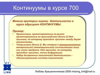 Любовь Крашенинникова 2008 missing_link@mail.ru
Континуумы в курсе 700
Многие критерии оценки деятельности в
курсе образуют КОНТИНУУМЫ.
Пример:
• Организации, ориентированные на рынок-
ориентированные на производство (Книга 2) Нет
признака, по которому проходит «разлом» между двумя
множествами.
• Товар-услуга (Книга 2). Мы говорим о преимущественно
материальной (нематериальной) составляющей того
или иного продукта. Нет признака, по которому
проходит «разлом», точки бифуркации).
• Набор дискретных показателей деятельности –
сбалансированная система показателей.
Многие критерии оценки деятельности в
курсе образуют КОНТИНУУМЫ.
Пример:
• Организации, ориентированные на рынок-
ориентированные на производство (Книга 2) Нет
признака, по которому проходит «разлом» между двумя
множествами.
• Товар-услуга (Книга 2). Мы говорим о преимущественно
материальной (нематериальной) составляющей того
или иного продукта. Нет признака, по которому
проходит «разлом», точки бифуркации).
• Набор дискретных показателей деятельности –
сбалансированная система показателей.
 