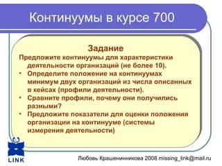 Любовь Крашенинникова 2008 missing_link@mail.ru
Континуумы в курсе 700
Задание
Предложите континуумы для характеристики
деятельности организаций (не более 10).
• Определите положение на континуумах
минимум двух организаций из числа описанных
в кейсах (профили деятельности).
• Сравните профили, почему они получились
разными?
• Предложите показатели для оценки положения
организации на континууме (системы
измерения деятельности)
Задание
Предложите континуумы для характеристики
деятельности организаций (не более 10).
• Определите положение на континуумах
минимум двух организаций из числа описанных
в кейсах (профили деятельности).
• Сравните профили, почему они получились
разными?
• Предложите показатели для оценки положения
организации на континууме (системы
измерения деятельности)
 
