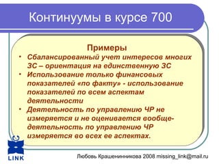 Любовь Крашенинникова 2008 missing_link@mail.ru
Континуумы в курсе 700
Примеры
• Сбалансированный учет интересов многих
ЗС – ориентация на единственную ЗС
• Использование только финансовых
показателей «по факту» - использование
показателей по всем аспектам
деятельности
• Деятельность по управлению ЧР не
измеряется и не оценивается вообще-
деятельность по управлению ЧР
измеряется во всех ее аспектах.
Примеры
• Сбалансированный учет интересов многих
ЗС – ориентация на единственную ЗС
• Использование только финансовых
показателей «по факту» - использование
показателей по всем аспектам
деятельности
• Деятельность по управлению ЧР не
измеряется и не оценивается вообще-
деятельность по управлению ЧР
измеряется во всех ее аспектах.
 