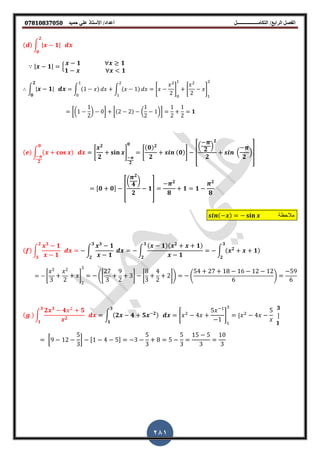 ‫أعداد‬ ‫التكامــــــــــــــــــل‬ /‫الرابع‬ ‫الفصل‬‫حميد‬ ‫علي‬ ‫األستاذ‬ /𝟎𝟕𝟖𝟏𝟎𝟖𝟑𝟕𝟎𝟓𝟎
281
( ) ∫ | 𝟏|
𝟐
𝟎
| 𝟏| 2
𝟏 𝟏
𝟏 < 𝟏
∫ | 𝟏|
𝟐
𝟎
∫ (1 ) ∫ ( 1)
2
*
2
2
+ *
2
2
+
2
[(1
1
2
) 0] [(2 2) (
1
2
1)]
1
2
1
2
𝟏
( ) ∫ ( )
𝟎
𝟐
*
𝟐
𝟐
+
𝟐
𝟎
*
(𝟎) 𝟐
𝟐
(𝟎)+ [
.
𝟐
/
𝟐
𝟐
.
𝟐
/]
,𝟎 𝟎- [
(
𝟐
𝟒
)
𝟐
𝟏]
𝟐
𝟖
𝟏 𝟏
𝟐
𝟖
( ) ‫مالحظة‬
( ) ∫
𝟑
𝟏
𝟏
𝟐
𝟑
∫
𝟑
𝟏
𝟏
𝟑
𝟐
∫
( 𝟏)( 𝟐
𝟏)
𝟏
∫ ( 𝟐
𝟏)
𝟑
𝟐
𝟑
𝟐
*
3
3
2
2
+
2
3
(*
27
3
9
2
3+ *
8
3
4
2
2+) (
54 27 18 16 12 12
6
)
59
6
( ) ∫
𝟐 𝟑
𝟒 2
𝟓
𝟐
𝟑
𝟏
∫ (𝟐 𝟒 𝟓 𝟐)
𝟑
𝟏
* 2
4
5
1
+ , 2
4
5 𝟑
-
𝟏
[9 12
5
3
] ,1 4 5- 3
5
3
8 5
5
3
15 5
3
10
3
 