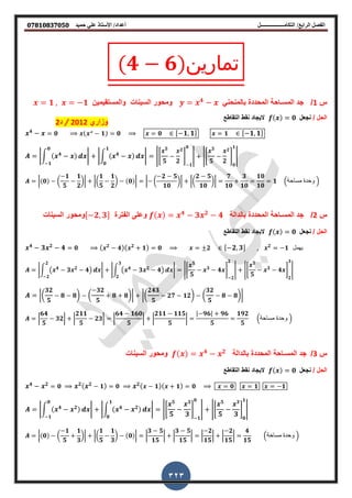‫أعداد‬ ‫التكامــــــــــــــــــل‬ /‫الرابع‬ ‫الفصل‬‫حميد‬ ‫علي‬ ‫األستاذ‬ /𝟎𝟕𝟖𝟏𝟎𝟖𝟑𝟕𝟎𝟓𝟎
323
(𝟒 𝟔)‫تمارين‬
‫س‬1/‫جد‬‫ال‬‫مس‬‫ـ‬‫ب‬ ‫المحددة‬ ‫احة‬‫ال‬ً‫منحن‬𝟒
‫والمستمٌمٌن‬ ‫السٌنات‬ ‫ومحور‬𝟏 𝟏
/ ‫الحل‬‫نجعل‬( ) 𝟎‫التماطع‬ ‫نمط‬ ‫الٌجاد‬
𝟒
𝟎 ( 𝟑
𝟏) 𝟎 𝟎 , 𝟏 𝟏- 𝟏 , 𝟏 𝟏-
|∫ ( 𝟒 )
𝟎
𝟏
| |∫ ( 𝟒 )
𝟏
𝟎
| |*
𝟓
𝟓 𝟐
𝟐
+
𝟏
𝟎
| |*
𝟓
𝟓 𝟐
𝟐
+
𝟎
𝟏
|
|(𝟎) (
𝟏
𝟓
𝟏
𝟐
)| |(
𝟏
𝟓
𝟏
𝟐
) (𝟎)| | (
𝟐 𝟓
𝟏𝟎
)| |(
𝟐 𝟓
𝟏𝟎
)|
𝟕
𝟏𝟎
𝟑
𝟏𝟎
𝟏𝟎
𝟏𝟎
𝟏 .‫مساحة‬ ‫وحدة‬ /
‫س‬2/‫جد‬‫ال‬‫مس‬‫ـ‬‫ب‬ ‫المحددة‬ ‫احة‬‫الدالة‬( ) 𝟒
𝟑 𝟐
𝟒‫الفترة‬ ‫وعلى‬, 𝟐 𝟑-‫السٌنات‬ ‫ومحور‬
/ ‫الحل‬‫نجعل‬( ) 𝟎‫التماطع‬ ‫نمط‬ ‫الٌجاد‬
𝟒
𝟑 𝟐
𝟒 𝟎 ( 𝟐
𝟒)( 𝟐
𝟏) 𝟎 𝟐 , 𝟐 𝟑- 𝟐
𝟏 ‫ٌهمل‬
|∫ ( 𝟒
𝟑 𝟐
𝟒)
𝟐
𝟐
| |∫ ( 𝟒
𝟑 𝟐
𝟒)
𝟑
𝟐
| |*
𝟓
𝟓
𝟑
𝟒 +
𝟐
𝟐
| |*
𝟓
𝟓
𝟑
𝟒 +
𝟐
𝟑
|
|(
𝟑𝟐
𝟓
𝟖 𝟖) (
𝟑𝟐
𝟓
𝟖 𝟖)| |(
𝟐𝟒𝟑
𝟓
𝟐𝟕 𝟏𝟐) (
𝟑𝟐
𝟓
𝟖 𝟖)|
|
𝟔𝟒
𝟓
𝟑𝟐| |
𝟐𝟏𝟏
𝟓
𝟐𝟑| |
𝟔𝟒 𝟏𝟔𝟎
𝟓
| |
𝟐𝟏𝟏 𝟏𝟏𝟓
𝟓
|
| 𝟗𝟔| 𝟗𝟔
𝟓
𝟏𝟗𝟐
𝟓
.‫مساحة‬ ‫وحدة‬ /
‫س‬3/‫جد‬‫ال‬‫مس‬‫ـ‬‫ب‬ ‫المحددة‬ ‫احة‬‫الدالة‬( ) 𝟒 𝟐
‫السٌنات‬ ‫ومحور‬
/ ‫الحل‬‫نجعل‬( ) 𝟎‫التماطع‬ ‫نمط‬ ‫الٌجاد‬
𝟒 𝟐
𝟎 𝟐( 𝟐
𝟏) 𝟎 𝟐( 𝟏)( 𝟏) 𝟎 𝟎 𝟏 𝟏
|∫ ( 𝟒 𝟐)
𝟎
𝟏
| |∫ ( 𝟒 𝟐)
𝟏
𝟎
| |*
𝟓
𝟓
𝟑
𝟑
+
𝟏
𝟎
| |*
𝟓
𝟓
𝟑
𝟑
+
𝟎
𝟏
|
|(𝟎) (
𝟏
𝟓
𝟏
𝟑
)| |(
𝟏
𝟓
𝟏
𝟑
) (𝟎)| |
𝟑 𝟓
𝟏𝟓
| |
𝟑 𝟓
𝟏𝟓
| |
𝟐
𝟏𝟓
| |
𝟐
𝟏𝟓
|
𝟒
𝟏𝟓
.‫مساحة‬ ‫وحدة‬ /
‫وزاري‬2012/‫د‬2
 