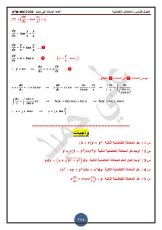 ‫حميذ‬ ‫علي‬ ‫األستار‬ /‫أعذاد‬ ‫التفاضلية‬ ‫المعادالت‬ /‫الخامس‬ ‫الفصل‬𝟎𝟕𝟖𝟏𝟎𝟖𝟑𝟕𝟎𝟓𝟎
374
(𝟕) ( )
( ‫وضعنا‬ )
∵
‫المعادلة‬ ً‫ف‬ ‫المعادلة‬ ‫نعوض‬: ‫فٌنتج‬
∫ ∫
( )
∫ ∫ | | | | | | | | | |
∴
******************************************************************
‫س‬1:‫التالٌة‬ ‫التفاضلٌة‬ ‫المعادلة‬ ‫حل‬(𝟒 )̅ 𝟑
‫س‬2:‫أوجد‬‫التالٌة‬ ‫التفاضلٌة‬ ‫المعادلة‬ ‫حل‬̅ (𝟏 𝟐) 𝟐
‫س‬3:‫ل‬ ‫العام‬ ‫الحل‬ ‫أوجد‬‫التالٌة‬ ‫التفاضلٌة‬ ‫لمعادلة‬( √ 𝟐 𝟐)
‫س‬4:‫التالٌة‬ ‫التفاضلٌة‬ ‫المعادلة‬ ‫حل‬( 𝟐 𝟐) 𝟒
‫س‬5:‫التالٌة‬ ‫التفاضلٌة‬ ‫المعادلة‬ ‫حل‬( )
 