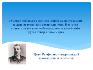 Джон Рокфеллер – американский
промышленник и политик
«Умение общаться с людьми- такой же покупаемый
за деньги товар, как сахар или кофе. И я готов
платить за это умение больше, чем за какой-либо
другой товар в этом мире»
 
