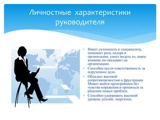 Личностные характеристики
руководителя
 Имеет склонность к самоанализу,
понимает роль лидера в
организации, умеет видеть то, какое
влияние он оказывает на
организацию.
 Способен нести ответственность за
порученное дело.
 Обладает высокой
сопротивляемостью к фрустрации
Может выйти проигравшим без
чувства поражения и приняться за
решение новых проблем.
 Способен удерживать высокий
уровень усилий, энергичен.
 