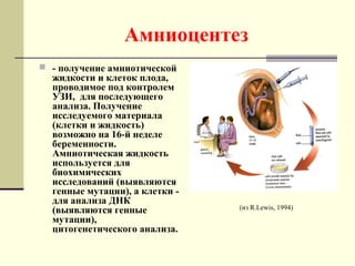 Амниоцентез
 - получение амниотической
жидкости и клеток плода,
проводимое под контролем
УЗИ, для последующего
анализа. Получение
исследуемого материала
(клетки и жидкость)
возможно на 16-й неделе
беременности.
Амниотическая жидкость
используется для
биохимических
исследований (выявляются
генные мутации), а клетки -
для анализа ДНК
(выявляются генные
мутации),
цитогенетического анализа.
(из R.Lewis, 1994)
 