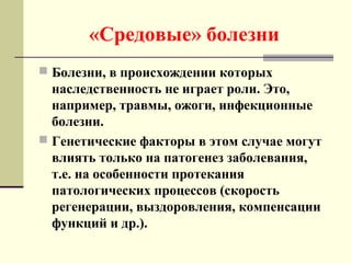 «Средовые» болезни
 Болезни, в происхождении которых
наследственность не играет роли. Это,
например, травмы, ожоги, инфекционные
болезни.
 Генетические факторы в этом случае могут
влиять только на патогенез заболевания,
т.е. на особенности протекания
патологических процессов (скорость
регенерации, выздоровления, компенсации
функций и др.).
 