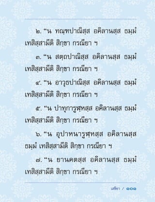  เสขิยา /  101
2. “น ทณฺฑปาณิสฺส อคิลานสฺส ธมฺมํ
เทสิสฺสามีติ สิกฺขา กรณียา ฯ
3. “น สตฺถปาณิสฺส อคิลานสฺส ธมฺมํ
เทสิสฺสามีติ สิกฺขา กรณียา ฯ
4. “น อาวุธปาณิสฺส อคิลานสฺส ธมฺมํ
เทสิสฺสามีติ สิกฺขา กรณียา ฯ
5. “น ปาทุการูฬฺหสฺส อคิลานสฺส ธมฺมํ
เทสิสฺสามีติ สิกฺขา กรณียา ฯ
6. “น อุปาหนารูฬฺหสฺส อคิลานสฺส
ธมฺมํ เทสิสฺสามีติ สิกฺขา กรณียา ฯ
7. “น ยานคตสฺส อคิลานสฺส ธมฺมํ
เทสิสฺสามีติ สิกฺขา กรณียา ฯ
 
