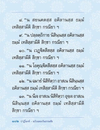 102  ปาฏิโมกข์ - ฉบับฉลองวันธรรมชัย
8. “น สยนคตสฺส อคิลานสฺส ธมฺมํ
เทสิสฺสามีติ สิกฺขา กรณียา ฯ
9. “น ปลฺลตฺถิกาย นิสินฺนสฺส อคิลานสฺส
ธมฺมํ เทสิสฺสามีติ สิกฺขา กรณียา ฯ
10. “น เวฏฺิตสีสสฺส อคิลานสฺส ธมฺมํ
เทสิสฺสามีติ สิกฺขา กรณียา ฯ
11. “น โอคุณฺิตสีสสฺส อคิลานสฺส ธมฺมํ
เทสิสฺสามีติ สิกฺขา กรณียา ฯ
12. “นฉมายํนิสีทิตฺวาอาสเนนิสินฺนสฺส
อคิลานสฺส ธมฺมํ เทสิสฺสามีติ สิกฺขา กรณียา ฯ
13. “นนีเจอาสเนนิสีทิตฺวาอุจฺเจอาสเน
นิสินฺนสฺส อคิลานสฺส ธมฺมํ เทสิสฺสามีติ
สิกฺขา กรณียา ฯ
 