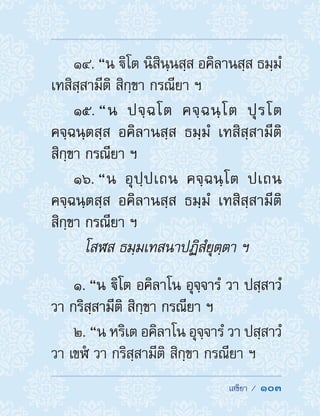  เสขิยา /  103
14. “น ิโต นิสินฺนสฺส อคิลานสฺส ธมฺมํ
เทสิสฺสามีติ สิกฺขา กรณียา ฯ
15. “น ปจฺฉโต คจฺฉนฺโต ปุรโต
คจฺฉนฺตสฺส อคิลานสฺส ธมฺมํ เทสิสฺสามีติ
สิกฺขา กรณียา ฯ
16. “น อุปฺปเถน คจฺฉนฺโต ปเถน
คจฺฉนฺตสฺส อคิลานสฺส ธมฺมํ เทสิสฺสามีติ
สิกฺขา กรณียา ฯ
โสฬส ธมฺมเทสนาปฏิสํยุตฺตา ฯ
1. “น ิโต อคิลาโน อุจฺจารํ วา ปสฺสาวํ
วา กริสฺสามีติ สิกฺขา กรณียา ฯ
2. “น หริเต อคิลาโน อุจฺจารํ วา ปสฺสาวํ
วา เขฬํ วา กริสฺสามีติ สิกฺขา กรณียา ฯ
 