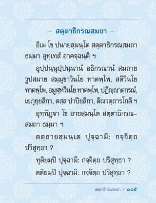  สตฺตาธิกรณสมถา /  105
  สตฺตาธิกรณสมถา 
อิเม โข ปนายสฺมนฺโต สตฺตาธิกรณสมถา
ธมฺมา อุทฺเทสํ อาคจฺฉนฺติ ฯ
อุปฺปนฺนุปฺปนฺนานํ อธิกรณานํ สมถาย
วูปสมาย สมฺมุขาวินโย ทาตพฺโพ, สติวินโย
ทาตพฺโพ,อมูฬฺหวินโยทาตพฺโพ,ปฏิญฺาตกรณํ,
เยภุยฺยสิกา, ตสฺส ปาปิยสิกา, ติณวตฺถารโกติ ฯ
อุทฺทิฏฺา โข อายสฺมนฺโต สตฺตาธิกรณ-
สมถา ธมฺมา ฯ
ตตฺถายสฺมนฺเต ปุจฺฉามิ: กจฺจิตฺถ
ปริสุทฺธา ?
ทุติยมฺปิ ปุจฺฉามิ: กจฺจิตฺถ ปริสุทฺธา ?
ตติยมฺปิ ปุจฺฉามิ: กจฺจิตฺถ ปริสุทฺธา ?
 