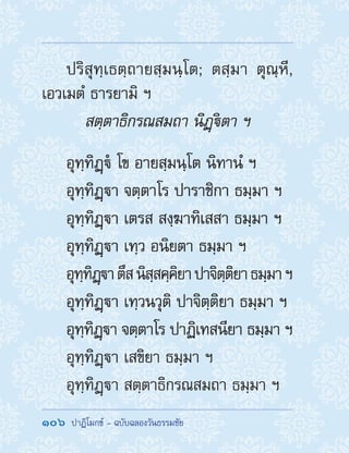 106  ปาฏิโมกข์ - ฉบับฉลองวันธรรมชัย
ปริสุทฺเธตฺถายสฺมนฺโต; ตสฺมา ตุณฺหี,
เอวเมตํ ธารยามิ ฯ
สตฺตาธิกรณสมถา นิฏฺิตา ฯ
อุทฺทิฏฺํ โข อายสฺมนฺโต นิทานํ ฯ
อุทฺทิฏฺา จตฺตาโร ปาราชิกา ธมฺมา ฯ
อุทฺทิฏฺา เตรส สงฺฆาทิเสสา ธมฺมา ฯ
อุทฺทิฏฺา เทฺว อนิยตา ธมฺมา ฯ
อุทฺทิฏฺาตึสนิสฺสคฺคิยาปาจิตฺติยาธมฺมาฯ
อุทฺทิฏฺา เทฺวนวุติ ปาจิตฺติยา ธมฺมา ฯ
อุทฺทิฏฺา จตฺตาโร ปาฏิเทสนียา ธมฺมา ฯ
อุทฺทิฏฺา เสขิยา ธมฺมา ฯ
อุทฺทิฏฺา สตฺตาธิกรณสมถา ธมฺมา ฯ
 